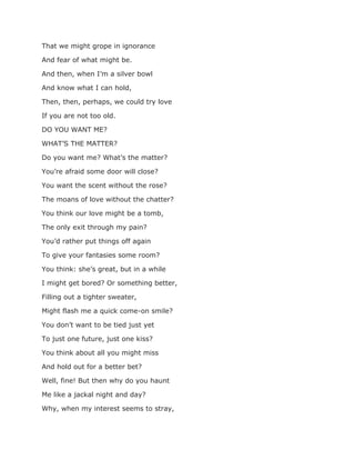 That we might grope in ignorance
And fear of what might be.
And then, when I’m a silver bowl
And know what I can hold,
Then, then, perhaps, we could try love
If you are not too old.
DO YOU WANT ME?
WHAT’S THE MATTER?
Do you want me? What’s the matter?
You’re afraid some door will close?
You want the scent without the rose?
The moans of love without the chatter?
You think our love might be a tomb,
The only exit through my pain?
You’d rather put things off again
To give your fantasies some room?
You think: she’s great, but in a while
I might get bored? Or something better,
Filling out a tighter sweater,
Might flash me a quick come-on smile?
You don’t want to be tied just yet
To just one future, just one kiss?
You think about all you might miss
And hold out for a better bet?
Well, fine! But then why do you haunt
Me like a jackal night and day?
Why, when my interest seems to stray,
 