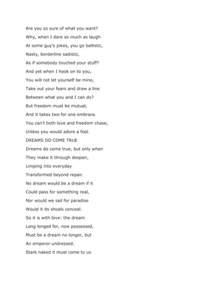 Are you so sure of what you want?
Why, when I dare so much as laugh
At some guy’s jokes, you go ballistic,
Nasty, borderline sadistic,
As if somebody touched your stuff?
And yet when I hook on to you,
You will not let yourself be mine,
Take out your fears and draw a line
Between what you and I can do?
But freedom must be mutual,
And it takes two for one embrace.
You can’t both love and freedom chase,
Unless you would adore a fool.
DREAMS DO COME TRUE
Dreams do come true, but only when
They make it through despair,
Limping into everyday
Transformed beyond repair.
No dream would be a dream if it
Could pass for something real,
Nor would we sail for paradise
Would it its shoals conceal.
So it is with love: the dream
Long longed for, now possessed,
Must be a dream no longer, but
An emperor undressed.
Stark naked it must come to us
 