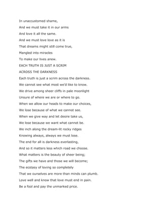 In unaccustomed shame,
And we must take it in our arms
And love it all the same.
And we must love love as it is
That dreams might still come true,
Mangled into miracles
To make our lives anew.
EACH TRUTH IS JUST A SCRIM
ACROSS THE DARKNESS
Each truth is just a scrim across the darkness.
We cannot see what most we’d like to know.
We drive among sheer cliffs in pale moonlight
Unsure of where we are or where to go.
When we allow our heads to make our choices,
We lose because of what we cannot see.
When we give way and let desire take us,
We lose because we want what cannot be.
We inch along the dream-lit rocky ridges
Knowing always, always we must lose.
The end for all is darkness everlasting,
And so it matters less which road we choose.
What matters is the beauty of sheer being;
The gifts we have and those we will become;
The ecstasy of loving so completely
That we ourselves are more than minds can plumb.
Love well and know that love must end in pain.
Be a fool and pay the unmarked price.
 
