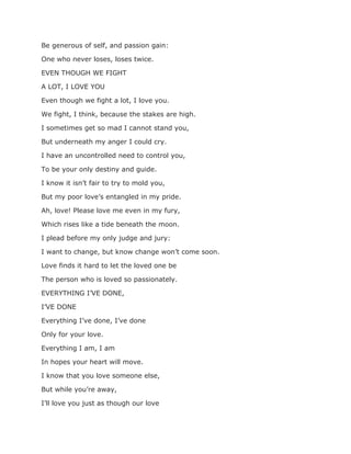 Be generous of self, and passion gain:
One who never loses, loses twice.
EVEN THOUGH WE FIGHT
A LOT, I LOVE YOU
Even though we fight a lot, I love you.
We fight, I think, because the stakes are high.
I sometimes get so mad I cannot stand you,
But underneath my anger I could cry.
I have an uncontrolled need to control you,
To be your only destiny and guide.
I know it isn’t fair to try to mold you,
But my poor love’s entangled in my pride.
Ah, love! Please love me even in my fury,
Which rises like a tide beneath the moon.
I plead before my only judge and jury:
I want to change, but know change won’t come soon.
Love finds it hard to let the loved one be
The person who is loved so passionately.
EVERYTHING I’VE DONE,
I’VE DONE
Everything I’ve done, I’ve done
Only for your love.
Everything I am, I am
In hopes your heart will move.
I know that you love someone else,
But while you’re away,
I’ll love you just as though our love
 