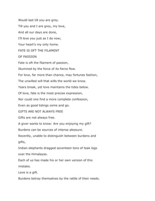 Would last till you are grey.
Till you and I are grey, my love,
And all our days are done,
I’ll love you just as I do now;
Your heart’s my only home.
FATE IS OFT THE FILAMENT
OF PASSION
Fate is oft the filament of passion,
Illumined by the force of its fierce flow.
For love, far more than chance, may fortunes fashion,
The unwilled will that wills the world we know.
Years break, yet love maintains the tides below.
Of love, fate is the most precise expression,
Nor could one find a more complete confession,
Even as good tidings come and go.
GIFTS ARE NOT ALWAYS FREE
Gifts are not always free.
A giver wants to know: Are you enjoying my gift?
Burdens can be sources of intense pleasure.
Recently, unable to distinguish between burdens and
gifts,
Indian elephants dragged seventeen tons of teak logs
over the Himalayas.
Each of us has made his or her own version of this
mistake.
Love is a gift.
Burdens betray themselves by the rattle of their needs.
 
