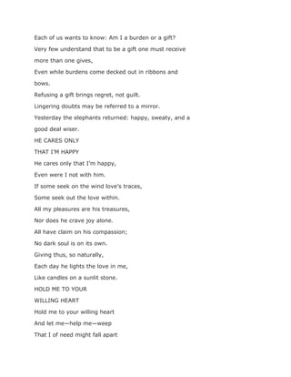 Each of us wants to know: Am I a burden or a gift?
Very few understand that to be a gift one must receive
more than one gives,
Even while burdens come decked out in ribbons and
bows.
Refusing a gift brings regret, not guilt.
Lingering doubts may be referred to a mirror.
Yesterday the elephants returned: happy, sweaty, and a
good deal wiser.
HE CARES ONLY
THAT I’M HAPPY
He cares only that I’m happy,
Even were I not with him.
If some seek on the wind love’s traces,
Some seek out the love within.
All my pleasures are his treasures,
Nor does he crave joy alone.
All have claim on his compassion;
No dark soul is on its own.
Giving thus, so naturally,
Each day he lights the love in me,
Like candles on a sunlit stone.
HOLD ME TO YOUR
WILLING HEART
Hold me to your willing heart
And let me—help me—weep
That I of need might fall apart
 