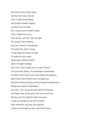And then at last might sleep.
Let the truth slice into me
That I might finally bleed
And purge myself of agony
I cannot now concede.
For I have bound myself in light
That I might live in joy,
And cannot—will not—let the night
My bonds of love destroy.
And yet I know if I would gain
The peace for which I pray,
I must allow the floods of pain
To wash my love away.
HOW CAN I HAVE A FIGHT
WITH MY BEST FRIEND
How can I have a fight with my best friend?
The mountain blows, the landscape is destroyed.
A desert where there once were fields and gardens.
Black lava where flowers once brought joy.
And then shoots of grass come through the blackness;
Slowly love asserts itself again.
He calls, I cry, we go through days of whispers,
And fields once more grow lush in sun and rain.
Ah! But now I’m fearful of the mountain:
I walk by trembling, set for it to blow.
Life’s beautiful, but also very painful;
I have the strength to love, now that I know.
 