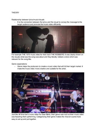 THEORY
Relationship between lyrics/music/visuals
- It is the connection between the lyrics and the visual to convey the message to the
target audience and promote the music video efficiently.
For example THE 1975 music video for their track THE ROBBERS. It was clearly shown on
the visuals what was the song was about and they literally robbed a store which was
relevant for the song title.
Genre expectations
- Genre helps the producers to create a music video that will hit their target market. It
make the music video more creative and suitable for the artist.
Just like All time low’s music video for Dear Maria, their genre was rock so their music video
was feautirng them performing. Categorizing their genre makes the mise en scene more
easy to set up and put together.
 