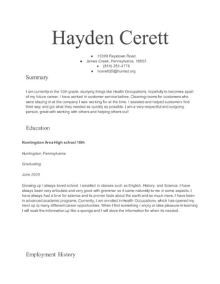 Hayden Cerett
● 15399 Raystown Road
● James Creek, Pennsylvania, 16657
● (814) 251-4776
● hcerett20@huntsd.org
Summary
I am currently in the 10th grade, studying things like Health Occupations, hopefully to becomes apart
of my future career. I have worked in customer service before. Cleaning rooms for customers who
were staying in at the company I was working for at the time. I assisted and helped customers find
their way and got what they needed as quickly as possible. I am a very respectful and outgoing
person, great with working with others and helping others out!
Education
Huntingdon Area High school 10th
Huntingdon, Pennsylvania
Graduating
June 2020
Growing up I always loved school. I excelled in classes such as English, History, and Science. I have
always been very articulate and very good with grammar so it came naturally to me in some aspects. I
have always had a love for science and its proven facts about the earth and so much more. I have been
in advanced academic programs. Currently, I am enrolled in Health Occupations, which has opened my
mind up tp many different career opportunities. When I find something I enjoy or take pleasure in learning
I will soak the information up like a sponge and I will store the information for when its needed.
Employment History
 