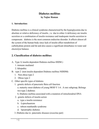 Diabetes mellitus
by Najiur Ruman
1. Introduction:
Diabetes mellitus is a clinical syndrome characterized by the hyperglycemia due to
absolute or relative deficiency of insulin , i.e due to either A deficiency are insulin
secretion or a combination of insulin resistance and inadequate insulin secretion to
compensate. diabetes is the most common endocrine disorder. It affects almost all
the system of the human body since lack of insulin affect metabolism of
carbohydrate protein and fat and also causes a significant disturbance in water and
electrolyte balance.
2. Classification of diabetes mellitus:
A. Type 1( insulin dependent Diabetes mellitus IDDM )
1. immune mediated
2. Idiopathic
B. type 2 (non insulin dependent Diabetes mellitus NIDDM)
1. Non obese type 2
2. Obose type 2
C. Other specific types of diabetes
1. genetic defects of pancreatic Beta cell function
a. maturity onset diabetes of young MOD Y 1-6 . A rare subgroup, Belongs
two type 2 diabetes
b. Diabetes mellitus associated with a mutation of mitochondrial DNA
2. genetic defects of insulin action
a. type a insulin resistance
b. Leprechaunism
c. rabson manhandle syndrome
d. lipoatrophic diabetes
3. Diabetes due to pancreatic diseases (exocrine part)
1
 