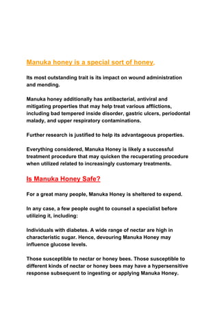 Manuka honey is a special sort of honey​.
Its most outstanding trait is its impact on wound administration
and mending.
Manuka honey additionally has antibacterial, antiviral and
mitigating properties that may help treat various afflictions,
including bad tempered inside disorder, gastric ulcers, periodontal
malady, and upper respiratory contaminations.
Further research is justified to help its advantageous properties.
Everything considered, Manuka Honey is likely a successful
treatment procedure that may quicken the recuperating procedure
when utilized related to increasingly customary treatments.
Is Manuka Honey Safe?
For a great many people, Manuka Honey is sheltered to expend.
In any case, a few people ought to counsel a specialist before
utilizing it, including:
Individuals with diabetes. A wide range of nectar are high in
characteristic sugar. Hence, devouring Manuka Honey may
influence glucose levels.
Those susceptible to nectar or honey bees. Those susceptible to
different kinds of nectar or honey bees may have a hypersensitive
response subsequent to ingesting or applying Manuka Honey.
 