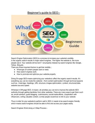 Beginner’s guide to SEO:-
Search Engine Optimization (SEO) is a process to increase your website’s visibility
in the organic search results in major search engines. The higher the website is, the more
people see it. Your website will be lost if not properly indexed by search engines like Google,
Yahoo, Bing,etc.
There are three important factors to get that visibility ;
● What type of content people want or need.
● How search engines work.
● How to promote and optimize your website properly
Doing On-page SEO means optimizing your website to affect the organic search results. It’s
everything you can do inside the website – from content optimization through technical aspects
such as ; meta tags, headings, URL structure, images optimization, content, structured data,
website size and speed.
Whereas in Off-page SEO, it means all activities you can do to improve the website SEO
authority through getting backlinks from other websites. There are many ways to get them such
as; email outreach, guest blogging, submissions, social media efforts, cooperation with
influencers, writing valuable content, so that people would love to link to your website
Thus in order for your website to perform well in SEO, it needs to be search engine friendly
which means search engines should be able to find and access your pages easily.
Search Engines Work Using a 3 Step Process:-
 