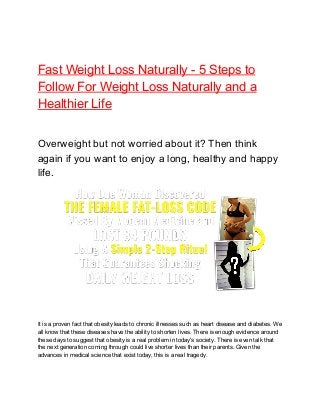 Fast Weight Loss Naturally - 5 Steps to
Follow For Weight Loss Naturally and a
Healthier Life
Overweight but not worried about it? Then think
again if you want to enjoy a long, healthy and happy
life.
It is a proven fact that obesity leads to chronic illnesses such as heart disease and diabetes. We
all know that these diseases have the ability to shorten lives. There is enough evidence around
these days to suggest that obesity is a real problem in today's society. There is even talk that
the next generation coming through could live shorter lives than their parents. Given the
advances in medical science that exist today, this is a real tragedy.
 