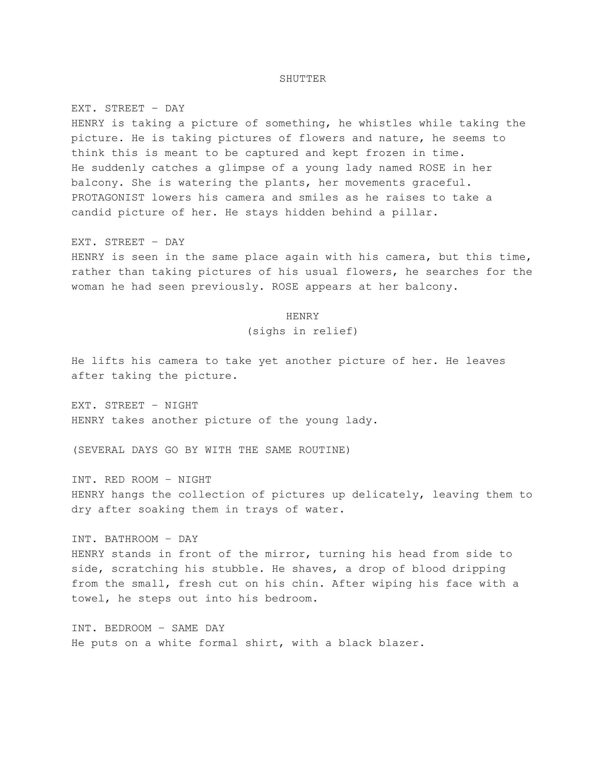 SHUTTER
EXT. STREET – DAY
HENRY is taking a picture of something, he whistles while taking the
picture. He is taking pictures of flowers and nature, he seems to
think this is meant to be captured and kept frozen in time.
He suddenly catches a glimpse of a young lady named ROSE in her
balcony. She is watering the plants, her movements graceful.
PROTAGONIST lowers his camera and smiles as he raises to take a
candid picture of her. He stays hidden behind a pillar.
EXT. STREET – DAY
HENRY is seen in the same place again with his camera, but this time,
rather than taking pictures of his usual flowers, he searches for the
woman he had seen previously. ROSE appears at her balcony.
HENRY
(sighs in relief)
He lifts his camera to take yet another picture of her. He leaves
after taking the picture.
EXT. STREET – NIGHT
HENRY takes another picture of the young lady.
(SEVERAL DAYS GO BY WITH THE SAME ROUTINE)
INT. RED ROOM – NIGHT
HENRY hangs the collection of pictures up delicately, leaving them to
dry after soaking them in trays of water.
INT. BATHROOM – DAY
HENRY stands in front of the mirror, turning his head from side to
side, scratching his stubble. He shaves, a drop of blood dripping
from the small, fresh cut on his chin. After wiping his face with a
towel, he steps out into his bedroom.
INT. BEDROOM – SAME DAY
He puts on a white formal shirt, with a black blazer.
 