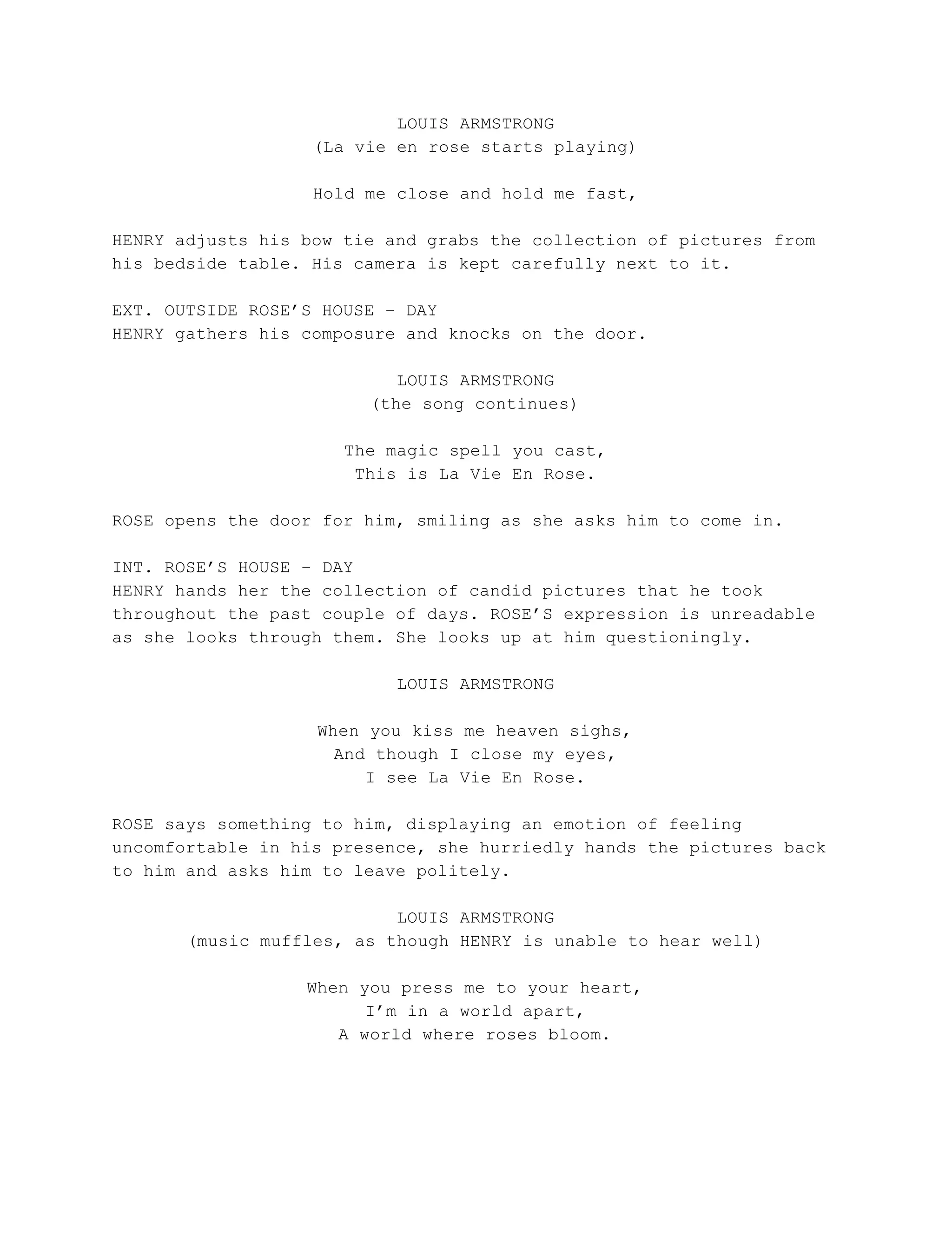 LOUIS ARMSTRONG
(La vie en rose starts playing)
Hold me close and hold me fast,
HENRY adjusts his bow tie and grabs the collection of pictures from
his bedside table. His camera is kept carefully next to it.
EXT. OUTSIDE ROSE’S HOUSE – DAY
HENRY gathers his composure and knocks on the door.
LOUIS ARMSTRONG
(the song continues)
The magic spell you cast,
This is La Vie En Rose.
ROSE opens the door for him, smiling as she asks him to come in.
INT. ROSE’S HOUSE – DAY
HENRY hands her the collection of candid pictures that he took
throughout the past couple of days. ROSE’S expression is unreadable
as she looks through them. She looks up at him questioningly.
LOUIS ARMSTRONG
When you kiss me heaven sighs,
And though I close my eyes,
I see La Vie En Rose.
ROSE says something to him, displaying an emotion of feeling
uncomfortable in his presence, she hurriedly hands the pictures back
to him and asks him to leave politely.
LOUIS ARMSTRONG
(music muffles, as though HENRY is unable to hear well)
When you press me to your heart,
I’m in a world apart,
A world where roses bloom.
 