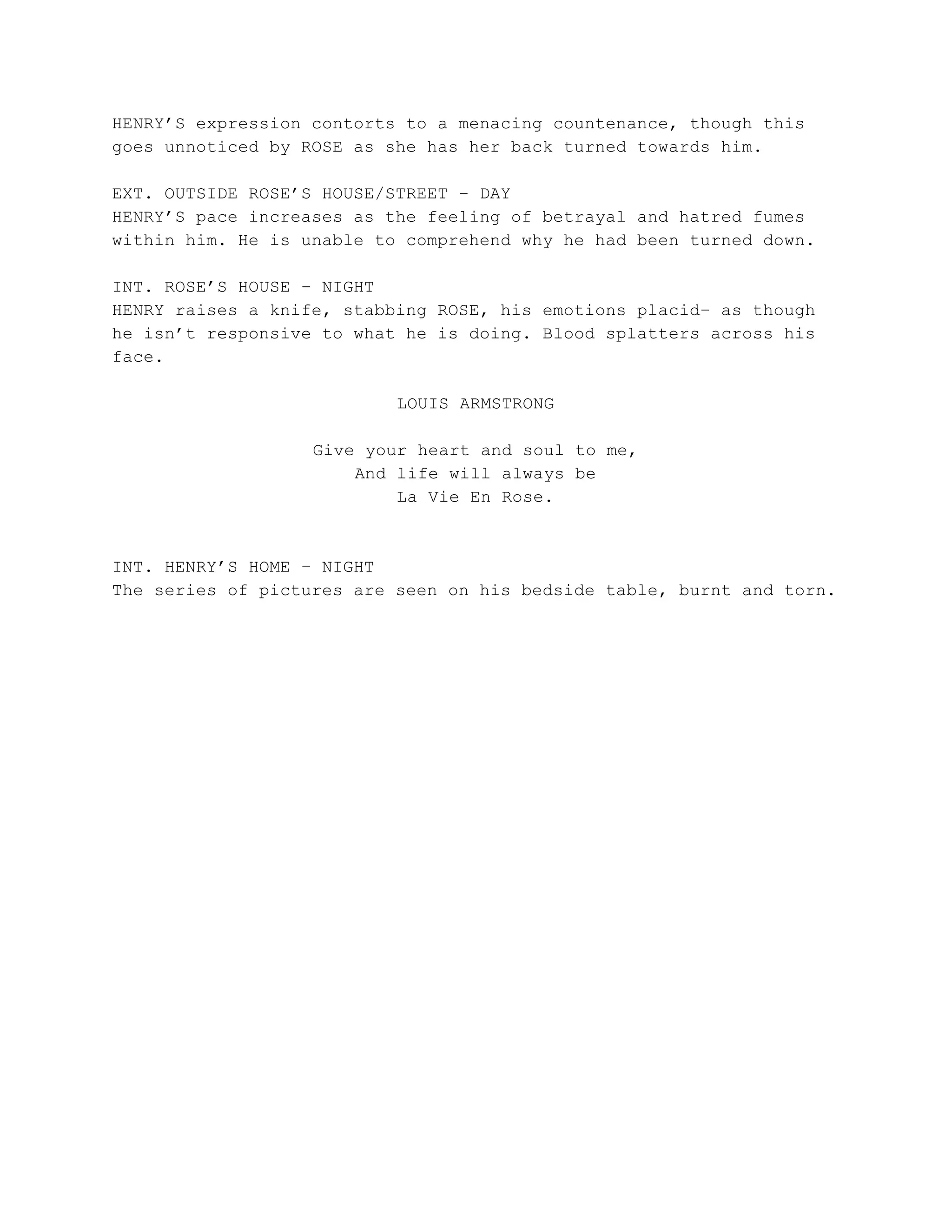 HENRY’S expression contorts to a menacing countenance, though this
goes unnoticed by ROSE as she has her back turned towards him.
EXT. OUTSIDE ROSE’S HOUSE/STREET – DAY
HENRY’S pace increases as the feeling of betrayal and hatred fumes
within him. He is unable to comprehend why he had been turned down.
INT. ROSE’S HOUSE – NIGHT
HENRY raises a knife, stabbing ROSE, his emotions placid– as though
he isn’t responsive to what he is doing. Blood splatters across his
face.
LOUIS ARMSTRONG
Give your heart and soul to me,
And life will always be
La Vie En Rose.
INT. HENRY’S HOME – NIGHT
The series of pictures are seen on his bedside table, burnt and torn.
 