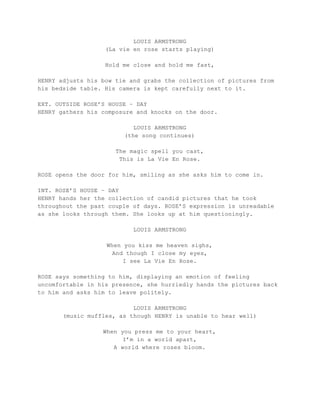 LOUIS ARMSTRONG
(La vie en rose starts playing)
Hold me close and hold me fast,
HENRY adjusts his bow tie and grabs the collection of pictures from
his bedside table. His camera is kept carefully next to it.
EXT. OUTSIDE ROSE’S HOUSE – DAY
HENRY gathers his composure and knocks on the door.
LOUIS ARMSTRONG
(the song continues)
The magic spell you cast,
This is La Vie En Rose.
ROSE opens the door for him, smiling as she asks him to come in.
INT. ROSE’S HOUSE – DAY
HENRY hands her the collection of candid pictures that he took
throughout the past couple of days. ROSE’S expression is unreadable
as she looks through them. She looks up at him questioningly.
LOUIS ARMSTRONG
When you kiss me heaven sighs,
And though I close my eyes,
I see La Vie En Rose.
ROSE says something to him, displaying an emotion of feeling
uncomfortable in his presence, she hurriedly hands the pictures back
to him and asks him to leave politely.
LOUIS ARMSTRONG
(music muffles, as though HENRY is unable to hear well)
When you press me to your heart,
I’m in a world apart,
A world where roses bloom.
 