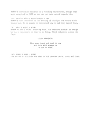 HENRY’S expression contorts to a menacing countenance, though this
goes unnoticed by ROSE as she has her back turned towards him.
EXT. OUTSIDE ROSE’S HOUSE/STREET – DAY
HENRY’S pace increases as the feeling of betrayal and hatred fumes
within him. He is unable to comprehend why he had been turned down.
INT. ROSE’S HOUSE – NIGHT
HENRY raises a knife, stabbing ROSE, his emotions placid– as though
he isn’t responsive to what he is doing. Blood splatters across his
face.
LOUIS ARMSTRONG
Give your heart and soul to me,
And life will always be
La Vie En Rose.
INT. HENRY’S HOME – NIGHT
The series of pictures are seen on his bedside table, burnt and torn.
 