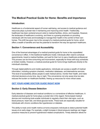 The Medical Practical Guide for Home: Benefits and Importance
Introduction:
Healthcare is a fundamental aspect of human well-being, and access to medical guidance and
resources plays a pivotal role in maintaining and improving one's health. Traditionally,
healthcare has been centered around visits to medical facilities, clinics, and hospitals. However,
the landscape of healthcare is evolving, and there is a growing emphasis on providing
individuals with the tools and knowledge to manage their health in the comfort of their own
homes. This shift has given rise to the concept of a medical practical guide for home, which
offers a wealth of benefits and has the potential to transform the way we approach healthcare.
Section 1: Convenience and Accessibility
One of the foremost advantages of a medical practical guide for home is the unparalleled
convenience it offers. In the traditional healthcare model, individuals often need to schedule
appointments, travel to medical facilities, and wait for their turn to see a healthcare professional.
This process can be time-consuming and inconvenient, especially for those with busy schedules
or limited mobility. However, a medical practical guide for home brings healthcare directly to the
individual's doorstep.
Through digital platforms and mobile applications, individuals can access a wealth of medical
information, including symptom checkers, medication databases, and telemedicine services.
This level of accessibility allows people to seek medical advice, monitor their health, and make
informed decisions at any time, day or night. This convenience not only saves time but also
reduces the burden on healthcare facilities, freeing up resources for more critical cases.
GET YOUR HOME DOCTOR GUIDE RIGHT NOW
Section 2: Early Disease Detection
Early detection of diseases and medical conditions is a cornerstone of effective healthcare. A
medical practical guide for home plays a pivotal role in this regard. Home-based medical
devices and monitoring tools enable individuals to regularly check their vital signs, such as
blood pressure, heart rate, and blood glucose levels. These tools are especially valuable for
individuals with chronic conditions like hypertension or diabetes.
The ability to track one's health metrics at home empowers individuals to detect potential health
issues at an early stage. For example, a slight increase in blood pressure readings can trigger
proactive measures to prevent hypertension-related complications. Timely detection allows for
 