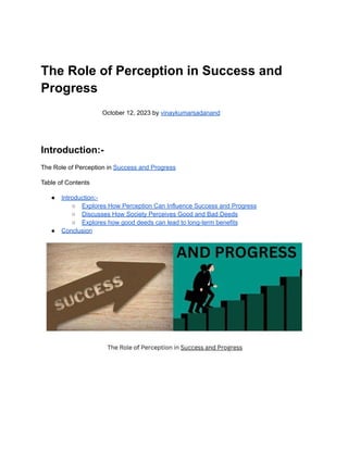 The Role of Perception in Success and
Progress
October 12, 2023 by vinaykumarsadanand
Introduction:-
The Role of Perception in Success and Progress
Table of Contents
● Introduction:-
○ Explores How Perception Can Influence Success and Progress
○ Discusses How Society Perceives Good and Bad Deeds
○ Explores how good deeds can lead to long-term benefits
● Conclusion
 