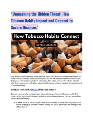 “Unmasking the Hidden Threat: How
Tobacco Habits Impact and Connect to
Severe Diseases”
In a world constantly evolving, there are some habits that persist with grave consequences for
health. One such habit is tobacco consumption, and the link between this behavior and severe
diseases is both concerning and well-established. This article aims to delve into the intricate
web of connections, unraveling how tobacco habits have a profound impact on the development
of severe diseases.
What are the harmful effects of tobacco habits?
Tobacco use, in any form, is associated with a wide range of harmful effects on health. The
primary active component in tobacco is nicotine, an addictive substance. Here are some of the
harmful effects of tobacco:
● Cancer: Tobacco use is a major cause of various types of cancer, including lung, mouth,
throat, esophagus, pancreas, bladder, kidney, and cervix. Smoking is the leading cause
of lung cancer.
 