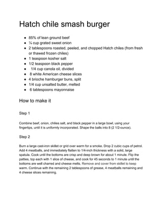 Hatch chile smash burger
● 85% of lean ground beef
● ¼ cup grated sweet onion
● 2 tablespoons roasted, peeled, and chopped Hatch chiles (from fresh
or thawed frozen chiles)
● 1 teaspoon kosher salt
● 1/2 teaspoon black pepper
● 1/4 cup canola oil, divided
● 8 white American cheese slices
● 4 brioche hamburger buns, split
● 1/4 cup unsalted butter, melted
● 6 tablespoons mayonnaise
How to make it
Step 1
Combine beef, onion, chilies salt, and black pepper in a large bowl, using your
fingertips, until it is uniformly incorporated. Shape the balls into 8 (2 1/2-ounce).
Step 2
Burn a large cast-iron skillet or grid over warm for a smoke. Drop 2 cubic cups of petrol.
Add 4 meatballs, and immediately flatten to 1/4-inch thickness with a solid, large
spatula. Cook until the bottoms are crisp and deep brown for about 1 minute. Flip the
patties, top each with 1 slice of cheese, and cook for 45 seconds to 1 minute until the
bottoms are well charred and cheese melts. ​Remove and cover from skillet to keep
warm. Continue with the remaining 2 tablespoons of grease, 4 meatballs remaining and
4 cheese slices remaining.
 