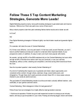 Follow These 5 Top Content Marketing
Strategies, Generate More Leads!
Digital Marketing experts employ many path-breaking strategies to generate leads and improve
business. While some of them are paid ones, some of them aren't.
Many industry experts claim that paid marketing fetches better results and is faster as well.
Is it true?
No!
Free Digital Marketing strategies--if followed rightly--can fetch better results and generate higher
leads.
For example, let's take the case of Content Marketing!
It's 3 times more effective, vis-à-vis paid search. It's far less costly as well. Besides, you don't
have to proffer freebies and discount codes for e-mail and other important details of your
prospects & visitors. In addition, it's easy to start, and much more popular with clients.
No wonder, as high as 88% of the B2B marketers rely on the Content Marketing tool even while
as high as 96% of the first-time visitors don't buy your products, or use your services
straightway, without, at first, checking-out competition, and discovering which brands suit them
the most.
Now the important question: what exactly Content Marketing is?
It's a kind of marketing that requires you to generate and share valued, appropriate, and
consistent online content, through videos, webinars, blogs, social media posts, and
infographics. Though these don't openly promote a brand, these DO--in many cases--arouse
interest in your products and/or services.
The goal behind Content Marketing remains to entice and retain a clearly defined readers - and,
eventually, to spur gainful customer action.
Content Marketing: What strategies to follow for lead generation?
Follow these 5 proven strategies for a highly effective lead generation exercise:
1. Build social reputation: Publish long and well researched content to emerge as an industry
leader, and enjoy a good reputation in your niche. Posting and sharing bigger, braver and bolder
 