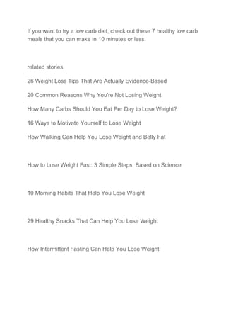 If you want to try a low carb diet, check out these 7 healthy low carb
meals that you can make in 10 minutes or less.
related stories
26 Weight Loss Tips That Are Actually Evidence-Based
20 Common Reasons Why You're Not Losing Weight
How Many Carbs Should You Eat Per Day to Lose Weight?
16 Ways to Motivate Yourself to Lose Weight
How Walking Can Help You Lose Weight and Belly Fat
How to Lose Weight Fast: 3 Simple Steps, Based on Science
10 Morning Habits That Help You Lose Weight
29 Healthy Snacks That Can Help You Lose Weight
How Intermittent Fasting Can Help You Lose Weight
 