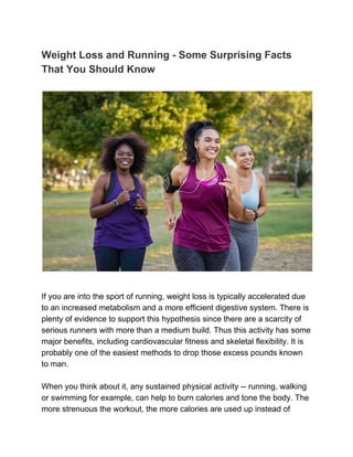 Weight Loss and Running - Some Surprising Facts
That You Should Know
If you are into the sport of running, weight loss is typically accelerated due
to an increased metabolism and a more efficient digestive system. There is
plenty of evidence to support this hypothesis since there are a scarcity of
serious runners with more than a medium build. Thus this activity has some
major benefits, including cardiovascular fitness and skeletal flexibility. It is
probably one of the easiest methods to drop those excess pounds known
to man.
When you think about it, any sustained physical activity -- running, walking
or swimming for example, can help to burn calories and tone the body. The
more strenuous the workout, the more calories are used up instead of
 