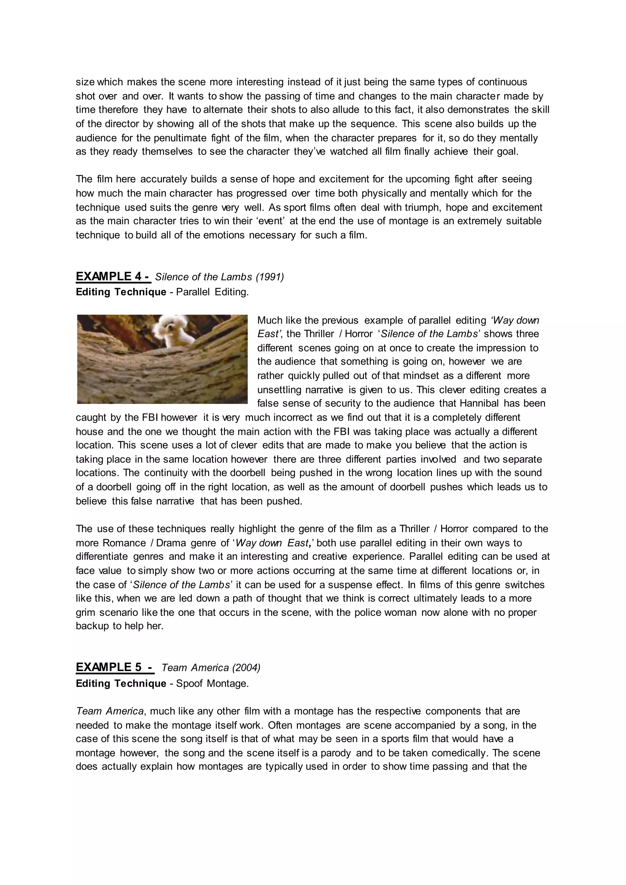 size which makes the scene more interesting instead of it just being the same types of continuous
shot over and over. It wants to show the passing of time and changes to the main character made by
time therefore they have to alternate their shots to also allude to this fact, it also demonstrates the skill
of the director by showing all of the shots that make up the sequence. This scene also builds up the
audience for the penultimate fight of the film, when the character prepares for it, so do they mentally
as they ready themselves to see the character they’ve watched all film finally achieve their goal.
The film here accurately builds a sense of hope and excitement for the upcoming fight after seeing
how much the main character has progressed over time both physically and mentally which for the
technique used suits the genre very well. As sport films often deal with triumph, hope and excitement
as the main character tries to win their ‘event’ at the end the use of montage is an extremely suitable
technique to build all of the emotions necessary for such a film.
EXAMPLE 4 - Silence of the Lambs (1991)
Editing Technique - Parallel Editing.
Much like the previous example of parallel editing ‘Way down
East’, the Thriller / Horror ‘Silence of the Lambs’ shows three
different scenes going on at once to create the impression to
the audience that something is going on, however we are
rather quickly pulled out of that mindset as a different more
unsettling narrative is given to us. This clever editing creates a
false sense of security to the audience that Hannibal has been
caught by the FBI however it is very much incorrect as we find out that it is a completely different
house and the one we thought the main action with the FBI was taking place was actually a different
location. This scene uses a lot of clever edits that are made to make you believe that the action is
taking place in the same location however there are three different parties involved and two separate
locations. The continuity with the doorbell being pushed in the wrong location lines up with the sound
of a doorbell going off in the right location, as well as the amount of doorbell pushes which leads us to
believe this false narrative that has been pushed.
The use of these techniques really highlight the genre of the film as a Thriller / Horror compared to the
more Romance / Drama genre of ‘Way down East,’ both use parallel editing in their own ways to
differentiate genres and make it an interesting and creative experience. Parallel editing can be used at
face value to simply show two or more actions occurring at the same time at different locations or, in
the case of ‘Silence of the Lambs’ it can be used for a suspense effect. In films of this genre switches
like this, when we are led down a path of thought that we think is correct ultimately leads to a more
grim scenario like the one that occurs in the scene, with the police woman now alone with no proper
backup to help her.
EXAMPLE 5 - Team America (2004)
Editing Technique - Spoof Montage.
Team America, much like any other film with a montage has the respective components that are
needed to make the montage itself work. Often montages are scene accompanied by a song, in the
case of this scene the song itself is that of what may be seen in a sports film that would have a
montage however, the song and the scene itself is a parody and to be taken comedically. The scene
does actually explain how montages are typically used in order to show time passing and that the
 