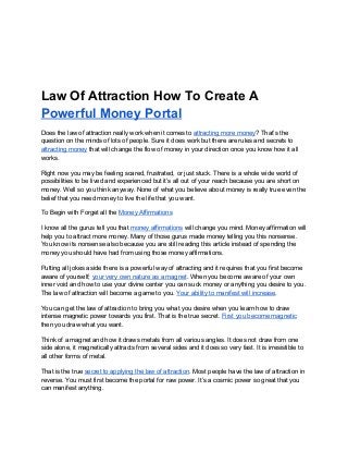 Law Of Attraction How To Create A
Powerful Money Portal
Does the law of attraction really work when it comes to ​attracting more money​? That’s the
question on the minds of lots of people. Sure it does work but there are rules and secrets to
attracting money​that will change the flow of money in your direction once you know how it all
works.
Right now you may be feeling scared, frustrated, or just stuck. There is a whole wide world of
possibilities to be lived and experienced but it’s all out of your reach because you are short on
money. Well so you think anyway. None of what you believe about money is really true even the
belief that you need money to live the life that you want.
To Begin with Forget all the ​Money Affirmations
I know all the gurus tell you that ​money affirmations​will change you mind. Money affirmation will
help you to attract more money. Many of those gurus made money telling you this nonsense.
You know its nonsense also because you are still reading this article instead of spending the
money you should have had from using those money affirmations.
Putting all jokes aside there is a powerful way of attracting and it requires that you first become
aware of yourself; ​your very own nature as a magnet​. When you become aware of your own
inner void and how to use your divine center you can suck money or anything you desire to you.
The law of attraction will become a game to you. ​Your ability to manifest will increase​.
You can get the law of attraction to bring you what you desire when you learn how to draw
intense magnetic power towards you first. That is the true secret. ​First you become magnetic
then you draw what you want.
Think of a magnet and how it draws metals from all various angles. It does not draw from one
side alone, it magnetically attracts from several sides and it does so very fast. It is irresistible to
all other forms of metal.
That is the true ​secret to applying the law of attraction​. Most people have the law of attraction in
reverse. You must first become the portal for raw power. It’s a cosmic power so great that you
can manifest anything.
 