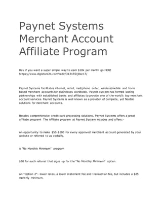 Paynet Systems
Merchant Account
Affiliate Program
Hey if you want a super simple way to earn $10k per month go HERE
https://www.digistore24.com/redir/312455/j0se17/
Paynet Systems facilitates internet, retail, mail/phone order, wireless/mobile and home
based merchant accounts for businesses worldwide. Paynet system has formed lasting
partnerships with established banks and affiliates to provide one of the world’s top merchant
account services. Paynet Systems is well known as a provider of complete, yet flexible
solutions for merchant accounts.
Besides comprehensive credit card processing solutions, Paynet Systems offers a great
affiliate program! The Affiliate program at Paynet System includes and offers:-
An opportunity to make $50-$100 for every approved merchant account generated by your
website or referred to us verbally.
A “No Monthly Minimum” program
$50 for each referral that signs up for the “No Monthly Minimum” option.
An “Option 2″- lower rates, a lower statement fee and transaction fee, but includes a $25
monthly minimum.
 