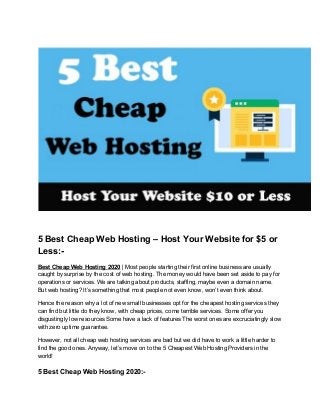 5 Best Cheap Web Hosting – Host Your Website for $5 or
Less:-
Best Cheap Web Hosting 2020​ | Most people starting their first online business are usually
caught by surprise by the cost of web hosting. The money would have been set aside to pay for
operations or services. We are talking about products, staffing, maybe even a domain name.
But web hosting? It’s something that most people not even know, won’t even think about.
Hence the reason why a lot of new small businesses opt for the cheapest hosting services they
can find but little do they know, with cheap prices, come terrible services. Some offer you
disgustingly low resources Some have a lack of features The worst ones are excruciatingly slow
with zero uptime guarantee.
However, not all cheap web hosting services are bad but we did have to work a little harder to
find the good ones. Anyway, let’s move on to the 5 Cheapest Web Hosting Providers in the
world!
5 Best Cheap Web Hosting 2020:-
 