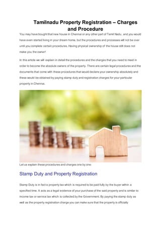 Tamilnadu Property Registration – Charges
and Procedure
You may have bought that new house in Chennai or any other part of Tamil Nadu, and you would
have even started living in your dream home, but the procedures and processes will not be over
until you complete certain procedures. Having physical ownership of the house still does not
make you the owner!
In this article we will explain in detail the procedures and the charges that you need to meet in
order to become the absolute owners of the property. There are certain legal procedures and the
documents that come with these procedures that would declare your ownership absolutely and
these would be obtained by paying stamp duty and registration charges for your particular
property in Chennai.
Let us explain these procedures and charges one by one:
Stamp Duty and Property Registration
Stamp Duty is in fact a property tax which is required to be paid fully by the buyer within a
specified time. It acts as a legal evidence of your purchase of the said property and is similar to
income tax or service tax which is collected by the Government. By paying the stamp duty as
well as the property registration charge you can make sure that the property is officially
 