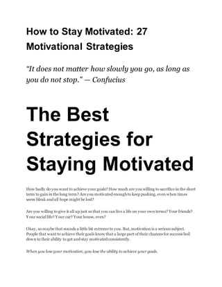 How to Stay Motivated: 27
Motivational Strategies
“It does not matter how slowly you go, as long as
you do not stop.” — Confucius
The Best
Strategies for
Staying Motivated
How badly do you want to achieve your goals? How much are you willing to sacrifice in the short
term to gain in the long term? Are you motivated enough to keep pushing, even when times
seem bleak and all hope might be lost?
Are you willing to give it all up just so that you can live a life on your own terms? Your friends?
Your social life? Your car? Your house, even?
Okay, so maybe that sounds a little bit extreme to you. But, motivation is a serious subject.
People that want to achieve their goals know that a large part of their chances for success boil
down to their ability to get and stay motivated consistently.
When you lose your motivation, you lose the ability to achieve your goals.
 