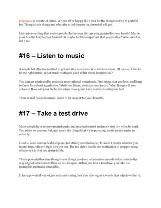 Happiness is a state-of-mind. We can all be happy if we look for the things that we’re grateful
for. Thoughts are things and what the mind focuses on, the mind will get.
List out everything that you’re grateful for in your life. Are you grateful for your family? Maybe
your health? Maybe your friends? Or maybe for the simple fact that you’re alive? Whatever it is,
list it out.
#16 – Listen to music
A simple but effective method to get and stay motivated is to listen to music. Of course, it has to
be the right music. What music motivates you? What music inspires you?
You can get motivated by created a motivational soundtrack. Find songs that you love, and listen
to them for at least 15 minutes. While you listen, visualize your future. What things will you
achieve? How will your life be like when those goals have materialized in your life?
There is real power in music. Learn to leverage it for your benefits.
#17 – Take a test drive
Many people have money-related goals, and staying focused and motivated can often be hard.
Yet, when we can see, feel, and touch the things that we’re pursuing, motivation is easier to
come by.
Head to your nearest dealership and test drive your dream car. It doesn’t matter whether you
intend to purchase it right away or not. The test drive instills the motivation to keep pursuing
whatever it is that you desire in life.
This is powerful because thoughts are things, and our subconscious minds do far more in the
way of goal achievement than we can imagine. When you take a test drive, you take the
intangible and make it tangible.
It has a powerful way of, not only motivating,but also steering us towards that which we desire.
 