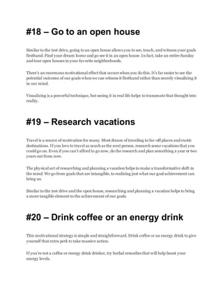 #18 – Go to an open house
Similar to the test drive, going to an open house allows you to see, touch, and witness your goals
firsthand. Find your dream home and go see it in an open house. In fact, take an entire Sunday
and tour open houses in your favorite neighborhoods.
There’s an enormous motivational effect that occurs when you do this. It’s far easier to see the
potential outcome of our goals whenwe can witness it firsthand rather than merely visualizing it
in our mind.
Visualizing is a powerful technique, but seeing it in real life helps to transmute that thought into
reality.
#19 – Research vacations
Travel is a source of motivation for many. Most dream of traveling to far-off places and exotic
destinations. If you love to travel as much as the next person, research some vacations that you
could go on. Even if you can’t afford to go now, do the research and plan something a year or two
years out from now.
The physical act of researching and planning a vacation helps to make a transformative shift in
the mind. We go from goals that are intangible, to realizing just what our goal achievement can
bring us.
Similar to the test drive and the open house, researching and planning a vacation helps to bring
a more tangible element to the achievement of our goals.
#20 – Drink coffee or an energy drink
This motivational strategy is simple and straightforward. Drink coffee or an energy drink to give
yourself that extra perk to take massive action.
If you’re not a coffee or energy drink drinker, try herbal remedies that will help boost your
energy levels.
 