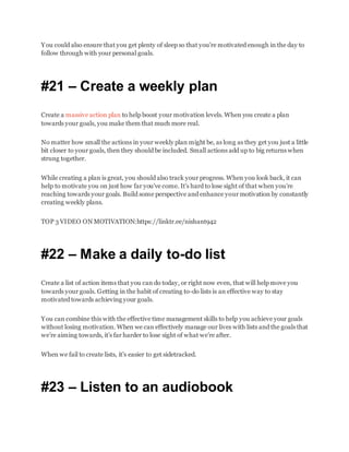 You could also ensure that you get plenty of sleep so that you’re motivated enough in the day to
follow through with your personal goals.
#21 – Create a weekly plan
Create a massive action plan to help boost your motivation levels. When you create a plan
towards your goals, you make them that much more real.
No matter how small the actions in your weekly plan might be, as long as they get you just a little
bit closer to your goals, then they should be included. Small actions add up to big returns when
strung together.
While creating a plan is great, you should also track your progress. When you look back, it can
help to motivate you on just how far you’ve come. It’s hard to lose sight of that when you’re
reaching towards your goals. Build some perspective and enhance your motivation by constantly
creating weekly plans.
TOP 3 VIDEO ON MOTIVATION:https://linktr.ee/nishant942
#22 – Make a daily to-do list
Create a list of action items that you can do today, or right now even, that will help move you
towards your goals. Getting in the habit of creating to-do lists is an effective way to stay
motivated towards achieving your goals.
You can combine this with the effective time management skills to help you achieve your goals
without losing motivation. When we can effectively manage our lives with lists and the goals that
we’re aiming towards, it’s far harder to lose sight of what we’re after.
When we fail to create lists, it’s easier to get sidetracked.
#23 – Listen to an audiobook
 