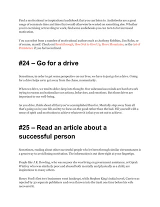 Find a motivational or inspirational audiobook that you can listen to. Audiobooks are a great
usage of commute time and time that would otherwise be wasted on something else. Whether
you’re exercising or traveling to work, find some audiobooks you can turn to for increased
motivation.
You can select from a number of motivational authors such as Anthony Robbins, Jim Rohn, or
of course, myself. Check out Breakthrough, How Not to Give Up, Move Mountains, or the Art of
Persistence if you feel so inclined.
#24 – Go for a drive
Sometimes, in order to get some perspective on our lives, we have to just go for a drive. Going
for a drive helps us to get away from the chaos, momentarily.
When we drive, we tend to delve deep into thought. Our subconscious minds are hard at work
trying to reason and rationalize our actions, behaviors, and emotions. But those drives are
important to our well-being.
As you drive, think about all that you’ve accomplished thus far. Mentally step away from all
that’s going on in your life and try to focus on the good rather than the bad. Fill yourself with a
sense of spirit and motivation to achieve whatever it is that you set out to achieve.
#25 – Read an article about a
successful person
Sometimes, reading about other successful people who’ve been through similar circumstances is
a great way to avoid losing motivation. The information is out there right at your fingertips.
People like J.K. Rowling, who was so poor she was living on government assistance, or Oprah
Winfrey who was similarly poor and abused both mentally and physically as a child, are
inspirations to many others.
Henry Ford’s first two businesses went bankrupt, while Stephen King’s initial novel, Carrie was
rejected by 30 separate publishers and even thrown into the trash one time before his wife
recovered it.
 