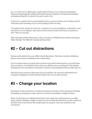 In a post in the not-so-distant past, I spoke about the top 5 ways to stop procrastinating. I
discussed doing things like setting clearly defined goals, using time management techniques,
and implementing the 15-minute rule, just to name a few.
In fact, the 15-minute rule is a great technique that you can use anytime you’re feeling a lack of
motivation to do something or you’ve been putting it off for too long.
To implement this, simply set a timer for 15 minutes. Use your smartphone, smartwatch, or any
other device at your disposal. Agree that you’ll do whatever task it is for those 15 minutes, at
least. Then you can stop.
What’s the point of this? Momentum. After 15 minutes, you’ll likely find yourself continuing to
follow through. The difficulty is simply getting started.
#2 – Cut out distractions
Staying motivated involves your ability to limit distractions. Television, Internet, cell phones,
games, and excessive socializing count as distractions.
If you’re serious about your goals, then you have to get serious about just how you use the time
that you do have. Create blocks of time where you decide to turn everything off. This includes
shutting down the smartphone, home phone, Internet, and anything else that can interrupt you.
This also means you have to limit some of your social time. We can’t stay motivated if we’re
constantly engaging in activities that don’t help to move us towards our goals.
#3 – Change your location
Sometimes, to stay motivated, we need to just change our location. We’re all creatures of habit,
but picking up and going to a place where we can be more productive is helpful at times.
When J.K. Rowling was writing the first Harry Potter book, she would sneak away to coffee
shops while her daughter napped. It took her 6 years to finish that first book, but she couldn’t do
the bulk of the work at home. She needed a place to escape to where she could focus and
concentrate.
 