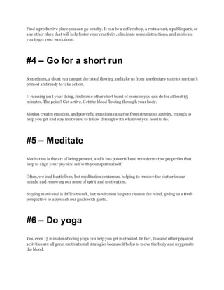Find a productive place you can go nearby. It can be a coffee shop, a restaurant, a public park, or
any other place that will help foster your creativity, eliminate some distractions, and motivate
you to get your work done.
#4 – Go for a short run
Sometimes, a short run can get the blood flowing and take us from a sedentary state to one that’s
primed and ready to take action.
If running isn’t your thing, find some other short burst of exercise you can do for at least 15
minutes. The point? Get active. Get the blood flowing through your body.
Motion creates emotion, and powerful emotions can arise from strenuous activity, enough to
help you get and stay motivated to follow through with whatever you need to do.
#5 – Meditate
Meditation is the art of being present, and it has powerful and transformative properties that
help to align your physical self with your spiritual self.
Often, we lead hectic lives, but meditation centers us, helping to remove the clutter in our
minds, and renewing our sense of spirit and motivation.
Staying motivated is difficult work, but meditation helps to cleanse the mind, giving us a fresh
perspective to approach our goals with gusto.
#6 – Do yoga
Yes, even 15 minutes of doing yoga canhelp you get motivated. Infact, this and other physical
activities are all great motivational strategies because it helps to move the body and oxygenate
the blood.
 