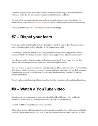 Yoga also helps to release positive endorphins into the body that help to stimulate the mind,
helping to battle the stress hormones that prevalent in the mind and body.
We tend to lose our motivation because we have so much going on in our lives that we get
overwhelmed. Yoga helps to eliminate some stress while allowing us to regain focus and clarity.
TOP 3 VIDEO ON MOTIVATION:https://linktr.ee/nishant942
#7 – Dispel your fears
There are over 60,000 thoughts that run through our minds in a given day. We’re unaware of
most of those thoughts as they take place in the subconscious mind.
The problem? The large portion of our thoughts are fear-based. What happens if so-and-so
happens? What will I do if XYZ occurs? What if I lose my job? What if I can’t earn money?
We ask ourselves fear-based questions without even consciously being aware of it. For that
reason, if we want to get and stay motivated, we have to dispel our fears.
Take out a sheet of paper and write down all of your fears. Then, write down why you’re afraid of
those things. Finally, create an excuse as to why each of those reasons aren’t true. Reference past
experiences where you’ve pulled through or accomplished something you didn’t think was
possible at the time.
There’s real power in bringing subconscious fears into the conscious realm and dispelling them.
#8 – Watch a YouTube video
Sometimes, it can be as simple as watching a YouTube video. Whether you’re looking for
inspiration, motivation, or anything in between, YouTube is a great resource.
The best part? You can do this just about anywhere.
Often, when we’re working tirelessly towards our goals, especially whenwe hit some roadblocks
and suffer some major setbacks, it’s hard to see the forest through the trees. Keep that in mind
 