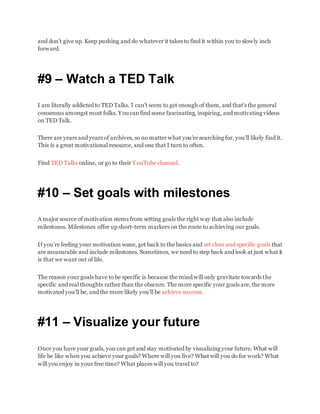 and don’t give up. Keep pushing and do whatever it takes to find it within you to slowly inch
forward.
#9 – Watch a TED Talk
I am literally addicted to TED Talks. I can’t seem to get enough of them, and that’s the general
consensus amongst most folks. You canfind some fascinating, inspiring, and motivating videos
on TED Talk.
There are years and years of archives, so no matter what you’re searching for, you’ll likely find it.
This is a great motivational resource, and one that I turn to often.
Find TED Talks online, or go to their YouTube channel.
#10 – Set goals with milestones
A major source of motivation stems from setting goals the right way that also include
milestones. Milestones offer up short-term markers on the route to achieving our goals.
If you’re feeling your motivation wane, get back to the basics and set clear and specific goals that
are measurable and include milestones. Sometimes, we need to step back and look at just what it
is that we want out of life.
The reason your goals have to be specific is because the mind will only gravitate towards the
specific and real thoughts rather than the obscure. The more specific your goals are, the more
motivated you’ll be, and the more likely you’ll be achieve success.
#11 – Visualize your future
Once you have your goals, you can get and stay motivated by visualizing your future. What will
life be like when you achieve your goals? Where will you live? What will you do for work? What
will you enjoy in your free time? What places will you travel to?
 