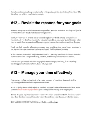Spend some time visualizing your future by writing out a detailed description of how life will be
like when you achieve your long-term goals.
#12 – Revisit the reasons for your goals
Reasons why you want to achieve something can be a powerful motivator. But they can’t just be
superficial reasons; they have to be deep and profound.
In life, we’ll always do more to achieve something that we wholeheartedly have profound
reasons for. If you didn’t set reasons for why you wanted to achieve your goals, then now is the
time to revisit those goals and establish deep-rooted reasons for wanting to see them through.
Goals lose their meaning when the reasons we want to achieve them are no longer important to
us. If you want to get motivated and stay motivated, find deep-rooted reasons.
What are some examples of deep-rooted reasons? It’s certainly not money or fame – those are
superficial reasons. Things like family, freedom, and security are deep-rooted reasons.
Look at your goals and write out a full page on the reasons you’re willing to do absolutely
anything possible to achieve them. Yes, a full page each.
#13 – Manage your time effectively
One easy way to lose motivation is to be a poor manager of your time. Stay motivated by
organizing your time and limiting the time-wasters.
We’re all guilty of this to one degree or another. No one wants to work all the time. But, when
you can effectively manage your time, you’ll find yourself making far more progress.
Time is the great equalizer because we all have the exacta same amount of it. No one has more
time than the other person. No matter where they’re from, what they do, or who they know.
TOP 3 VIDEO ON MOTIVATION:https://linktr.ee/nishant942
 