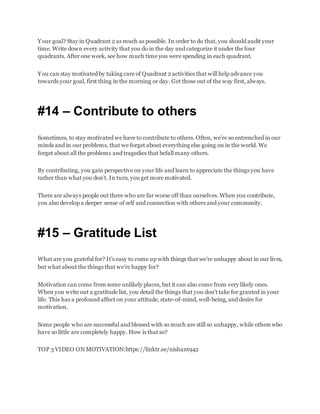 Your goal? Stay in Quadrant 2 as much as possible. In order to do that, you should audit your
time. Write down every activity that you do in the day and categorize it under the four
quadrants. After one week, see how much time you were spending in each quadrant.
You can stay motivated by taking care of Quadrant 2 activities that will help advance you
towards your goal, first thing in the morning or day. Get those out of the way first, always.
#14 – Contribute to others
Sometimes, to stay motivated we have to contribute to others. Often, we’re so entrenched in our
minds and in our problems, that we forget about everything else going on in the world. We
forget about all the problems and tragedies that befall many others.
By contributing, you gain perspective on your life and learn to appreciate the things you have
rather than what you don’t. In turn, you get more motivated.
There are always people out there who are far worse off than ourselves. When you contribute,
you also develop a deeper sense of self and connection with others and your community.
#15 – Gratitude List
What are you grateful for? It’s easy to come up with things that we’re unhappy about in our lives,
but what about the things that we’re happy for?
Motivation can come from some unlikely places, but it can also come from very likely ones.
When you write out a gratitude list, you detail the things that you don’t take for granted in your
life. This has a profound affect on your attitude, state-of-mind, well-being, and desire for
motivation.
Some people who are successful and blessed with so much are still so unhappy, while others who
have so little are completely happy. How is that so?
TOP 3 VIDEO ON MOTIVATION:https://linktr.ee/nishant942
 