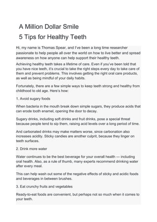 A Million Dollar Smile
5 Tips for Healthy Teeth
Hi, my name is Thomas Spear, and I’ve been a long time researcher
passionate to help people all over the world on how to live better and spread
awareness on how anyone can help support their healthy teeth.
Achieving healthy teeth takes a lifetime of care. Even if you’ve been told that
you have nice teeth, it’s crucial to take the right steps every day to take care of
them and prevent problems. This involves getting the right oral care products,
as well as being mindful of your daily habits.
Fortunately, there are a few simple ways to keep teeth strong and healthy from
childhood to old age. Here’s how:
1. Avoid sugary foods
When bacteria in the mouth break down simple sugars, they produce acids that
can erode tooth enamel, opening the door to decay.
Sugary drinks, including soft drinks and fruit drinks, pose a special threat
because people tend to sip them, raising acid levels over a long period of time.
And carbonated drinks may make matters worse, since carbonation also
increases acidity. Sticky candies are another culprit, because they linger on
teeth surfaces.
2. Drink more water
Water continues to be the best beverage for your overall health — including
oral health. Also, as a rule of thumb, many experts recommend drinking water
after every meal.
This can help wash out some of the negative effects of sticky and acidic foods
and beverages in between brushes.
3. Eat crunchy fruits and vegetables
Ready-to-eat foods are convenient, but perhaps not so much when it comes to
your teeth.
 