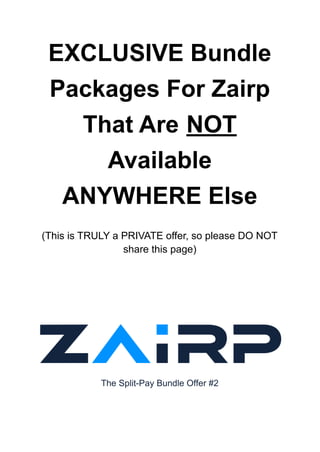 EXCLUSIVE Bundle
Packages For Zairp
That Are NOT
Available
ANYWHERE Else
(This is TRULY a PRIVATE offer, so please DO NOT
share this page)
The Split-Pay Bundle Offer #2
 