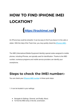 HOW TO FIND IPHONE IMEI
LOCATION?
(https://trackimei.net/)
An iPhone loss could be stressful. It can be easy to find if you leave it in the cafe or
stolen. With the help of the Track Imei, you may quickly check the iPhone’s IMEI.
The IMEI (International Mobile Equipment Identity) special codes assigned to mobile
phones, including iPhones, are typically used for identification. Thanks to the IMEI
number, numerous programs and mobile service providers can identify your
smartphone.
Steps to check the IMEI number:-
You can check your iPhone’s IMEI number in three quick steps:
1. It can be located in your settings:
● Navigate to Settings, General, and finally, About.
● To find the IMEI entry in the list, scroll down.
 
