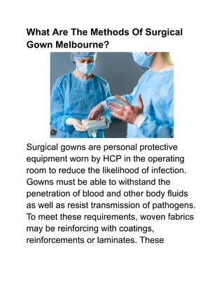 What Are The Methods Of Surgical
Gown Melbourne?
Surgical gowns are personal protective
equipment worn by HCP in the operating
room to reduce the likelihood of infection.
Gowns must be able to withstand the
penetration of blood and other body fluids
as well as resist transmission of pathogens.
To meet these requirements, woven fabrics
may be reinforcing with coatings,
reinforcements or laminates. These
 