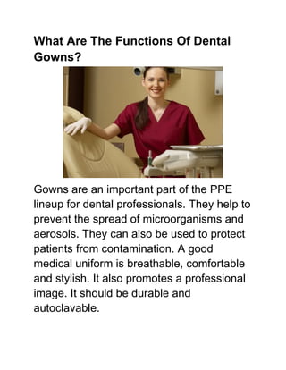 What Are The Functions Of Dental
Gowns?
Gowns are an important part of the PPE
lineup for dental professionals. They help to
prevent the spread of microorganisms and
aerosols. They can also be used to protect
patients from contamination. A good
medical uniform is breathable, comfortable
and stylish. It also promotes a professional
image. It should be durable and
autoclavable.
 