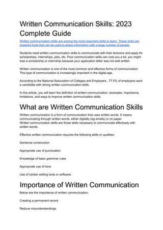 Written Communication Skills: 2023
Complete Guide
Written communication skills are among the most important skills to learn. These skills are
powerful tools that can be used to share information with a large number of people.
Students need written communication skills to communicate with their lecturers and apply for
scholarships, internships, jobs, etc. Poor communication skills can cost you a lot, you might
lose a scholarship or internship because your application letter was not well written.
Written communication is one of the most common and effective forms of communication.
This type of communication is increasingly important in the digital age.
According to the National Association of Colleges and Employers , 77.5% of employers want
a candidate with strong written communication skills.
In this article, you will learn the definition of written communication, examples, importance,
limitations, and ways to improve written communication skills.
What are Written Communication Skills
Written communication is a form of communication that uses written words. It means
communicating through written words, either digitally (eg emails) or on paper
Written communication skills are those skills necessary to communicate effectively with
written words.
Effective written communication requires the following skills or qualities:
Sentence construction
Appropriate use of punctuation
Knowledge of basic grammar rules
Appropriate use of tone
Use of certain editing tools or software.
Importance of Written Communication
Below are the importance of written communication:
Creating a permanent record
Reduce misunderstandings
 