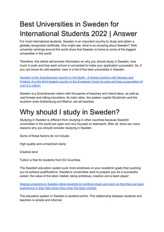 Best Universities in Sweden for
International Students 2022 | Answer
For most international students, Sweden is an important country to study and obtain a
globally recognized certificate. One might ask, what is so amazing about Sweden? Well,
university rankings around the world show that Sweden is home to some of the biggest
universities in the world.
Therefore, this article will provide information on why you should study in Sweden, how
much it costs and how each school is connected to make your application successful. So, if
you can brave its cold weather, here is a list of the best universities in Sweden.
Sweden is the Scandinavian country in the North . It shares borders with Norway and
Finland. It is the third largest country in the European Union by area and has a population of
over 9.5 million.
Sweden is a Scandinavian nation with thousands of beaches and inland lakes, as well as
vast forests and rolling mountains. Its main cities, the eastern capital Stockholm and the
southern ones Gothenburg and Malmö, are all beaches.
Why should I study in Sweden?
Studying in Sweden is different from studying in other countries because Swedish
universities in the world are open and very focused on teamwork. After all, there are many
reasons why you should consider studying in Sweden.
Some of these factors do not include:
High quality and unmatched clarity
Creative land
Tuition is free for students from EU Countries
The Swedish education system puts more emphasis on your academic goals than pushing
you to achieve qualifications. Sweden's universities work to prepare you for a successful
career; the value of the labor market, being ambitious, creative and a team player
Degree programs in Sweden allow students to combine study and work so that they can gain
experience in their field when they enter the labor market.
The education system in Sweden is student-centric. The relationship between students and
teachers is simple and informal.
 