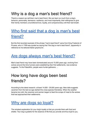 Why is a dog a man's best friend?
There's a reason we call them man's best friend. We can learn so much from a dog's
behavior, personality, demeanor, resilience, and most importantly, their willingness to give
their family members unconditional love, loyalty, and companionship until their last breath.
Who first said that a dog is man's best
friend?
But the first recorded example of the phrase "man's best friend" came from King Frederick of
Prussia, who in 1789 was quoted as saying that "the dog is man's best friend", apparently in
reference to his beloved Italian greyhound .
Are dogs always man's best friend?
Man's best friend may have been domesticated around 15,000 years ago, evolving from
wolves around the time humans were establishing their first settlements, new evidence
suggests. "In the Paleolithic, people were hunter-gatherers. ...
How long have dogs been best
friends?
According to the latest research, at least 14,000 - 29,000 years ago. New data suggests
cavemen from the last ice age started this cross-species friendship. When the weather
became too cold, the cavemen and women began to feed the scraps of meat to the wolves
that had approached their settlements.
Why are dogs so loyal?
The simplest explanation for your dog's loyalty is that you provide them with food and
shelter. Your dog is grateful for the essence of life that you provide and thus loyal to you.
 