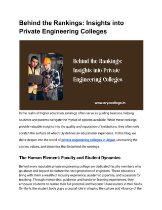 Behind the Rankings: Insights into
Private Engineering Colleges
In the realm of higher education, rankings often serve as guiding beacons, helping
students and parents navigate the myriad of options available. While these rankings
provide valuable insights into the quality and reputation of institutions, they often only
scratch the surface of what truly defines an educational experience. In this blog, we
delve deeper into the world of private engineering colleges in Jaipur, uncovering the
stories, values, and dynamics that lie behind the rankings.
The Human Element: Faculty and Student Dynamics
Behind every reputable private engineering college are dedicated faculty members who
go above and beyond to nurture the next generation of engineers. These educators
bring with them a wealth of industry experience, academic expertise, and a passion for
teaching. Through mentorship, guidance, and hands-on learning experiences, they
empower students to realize their full potential and become future leaders in their fields.
Similarly, the student body plays a crucial role in shaping the culture and vibrancy of the
 